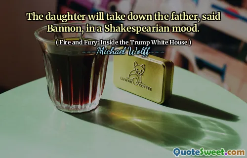 The daughter will take down the father, said Bannon, in a Shakespearian mood.