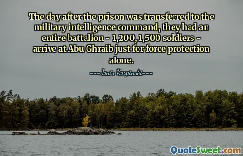 The day after the prison was transferred to the military intelligence command, they had an entire battalion - 1,200, 1,500 soldiers - arrive at Abu Ghraib just for force protection alone.