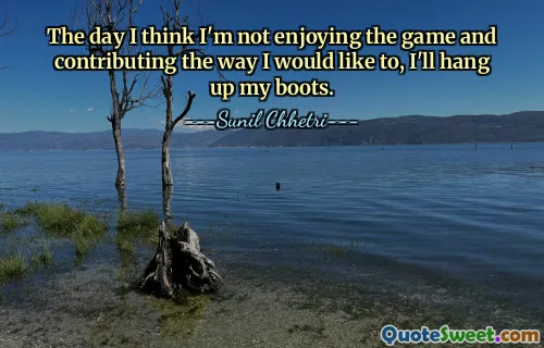 The day I think I'm not enjoying the game and contributing the way I would like to, I'll hang up my boots.