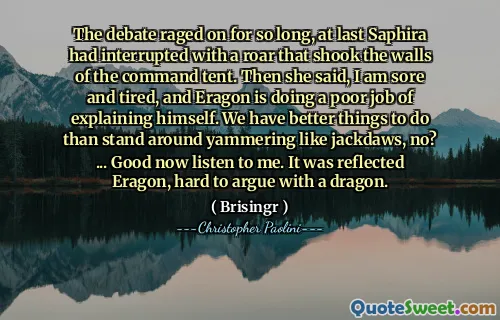 The debate raged on for so long, at last Saphira had interrupted with a roar that shook the walls of the command tent. Then she said, I am sore and tired, and Eragon is doing a poor job of explaining himself. We have better things to do than stand around yammering like jackdaws, no? ... Good now listen to me. It was reflected Eragon, hard to argue with a dragon.
