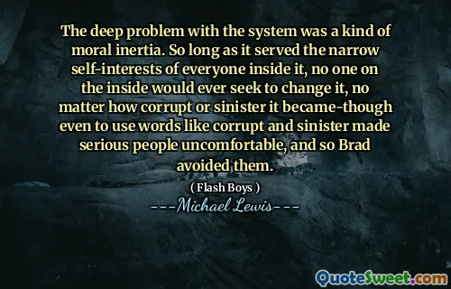 Głęboki problem z systemem był rodzaj bezwładności moralnej. Tak długo, jak służyło wąskie interesy siebie wszystkich, nikt w środku nigdy nie starałby się go zmienić, bez względu na to, jak skorumpowane lub złowrogie stało się nawet używanie słów takich jak skorumpowane i złowrogi, sprawiło, że poważni ludzie nie czują się niekomfortowi, i więc Brad ich unikał.