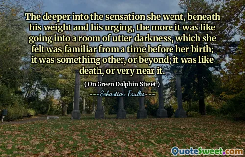 The deeper into the sensation she went, beneath his weight and his urging, the more it was like going into a room of utter darkness, which she felt was familiar from a time before her birth; it was something other, or beyond; it was like death, or very near it.