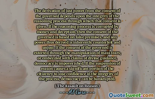 The derivation of just power from the consent of the governed depends upon the integrity of the reasoning process through which that consent is given. If the reasoning process is corrupted by money and deception, then the consent of the governed is based on false premises, and any power thus derived is inherently counterfeit and unjust. If the consent of the governed is extorted through the manipulation of mass fears, or embezzled with claims of divine guidance, democracy is impoverished. If the suspension of reason causes a significant portion of the citizenry to lose confidence in the integrity of the process, democracy can be bankrupted.