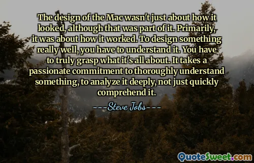 The design of the Mac wasn't just about how it looked, although that was part of it. Primarily, it was about how it worked. To design something really well, you have to understand it. You have to truly grasp what it's all about. It takes a passionate commitment to thoroughly understand something, to analyze it deeply, not just quickly comprehend it.