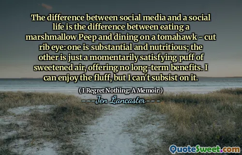 The difference between social media and a social life is the difference between eating a marshmallow Peep and dining on a tomahawk - cut rib eye: one is substantial and nutritious; the other is just a momentarily satisfying puff of sweetened air, offering no long-term benefits. I can enjoy the fluff, but I can't subsist on it.
