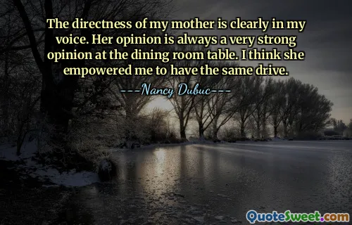 The directness of my mother is clearly in my voice. Her opinion is always a very strong opinion at the dining room table. I think she empowered me to have the same drive.