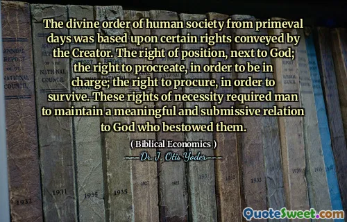 The divine order of human society from primeval days was based upon certain rights conveyed by the Creator. The right of position, next to God; the right to procreate, in order to be in charge; the right to procure, in order to survive. These rights of necessity required man to maintain a meaningful and submissive relation to God who bestowed them.