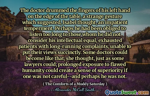 Le médecin a battu les doigts de sa main gauche sur le bord de la table, un étrange geste qui suggérait, pensa Isabel, un tempérament impatient. Peut-être qu'il avait été obligé d'écouter trop longtemps à ceux qu'il ne considérait pas ses patients intellectuels et épuisés avec des plaintes de longue date, incapables de mettre leurs points de vue avec succièrement. Certains médecins pourraient devenir comme ça, pensait-elle, tout comme certains avocats le pouvaient; Une exposition prolongée à l'humanité erronée pourrait créer un sentiment de supériorité si l'on ne faisait pas attention - et peut-être qu'il ne l'était pas.