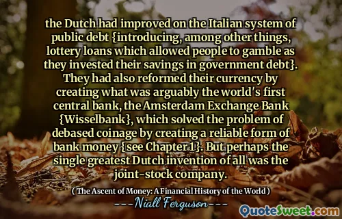 the Dutch had improved on the Italian system of public debt {introducing, among other things, lottery loans which allowed people to gamble as they invested their savings in government debt}. They had also reformed their currency by creating what was arguably the world's first central bank, the Amsterdam Exchange Bank {Wisselbank}, which solved the problem of debased coinage by creating a reliable form of bank money {see Chapter 1}. But perhaps the single greatest Dutch invention of all was the joint-stock company.