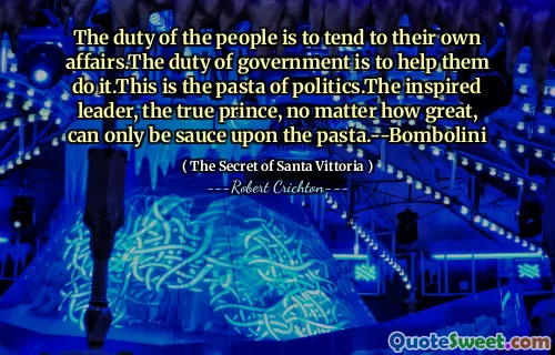 The duty of the people is to tend to their own affairs.The duty of government is to help them do it.This is the pasta of politics.The inspired leader, the true prince, no matter how great, can only be sauce upon the pasta.--Bombolini