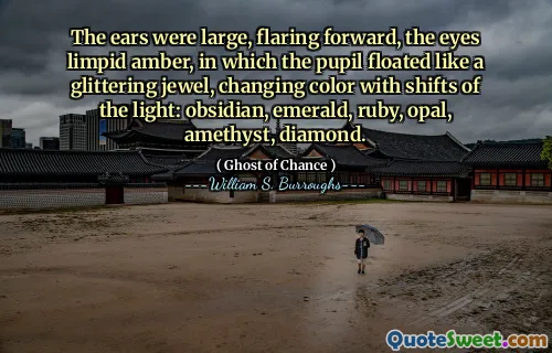 The ears were large, flaring forward, the eyes limpid amber, in which the pupil floated like a glittering jewel, changing color with shifts of the light: obsidian, emerald, ruby, opal, amethyst, diamond.
