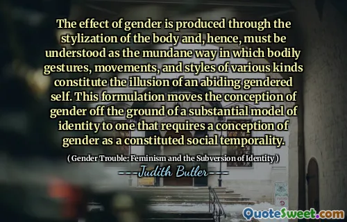 The effect of gender is produced through the stylization of the body and, hence, must be understood as the mundane way in which bodily gestures, movements, and styles of various kinds constitute the illusion of an abiding gendered self. This formulation moves the conception of gender off the ground of a substantial model of identity to one that requires a conception of gender as a constituted social temporality.