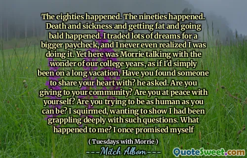 八十年代发生了。 90年代发生了。死亡和疾病，变得胖，秃顶发生了。我为更大的薪水交易了很多梦，我甚至从未意识到自己正在这样做。然而，这是莫里谈到我们大学时代的奇迹，好像我只是度过了一个漫长的假期。您找到有人与您分享您的心吗？他问。您要给社区吗？你和自己安宁吗？您是否想尽可能地成为人类？我蠕动着，想证明我一直在深深地解决这样的问题。我怎么了？我曾经答应过自己