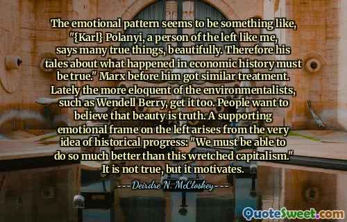 The emotional pattern seems to be something like, "{Karl} Polanyi, a person of the left like me, says many true things, beautifully. Therefore his tales about what happened in economic history must be true." Marx before him got similar treatment. Lately the more eloquent of the environmentalists, such as Wendell Berry, get it too. People want to believe that beauty is truth. A supporting emotional frame on the left arises from the very idea of historical progress: "We must be able to do so much better than this wretched capitalism." It is not true, but it motivates.