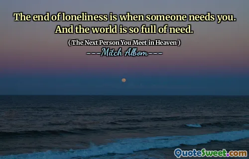 The end of loneliness is when someone needs you. And the world is so full of need.
