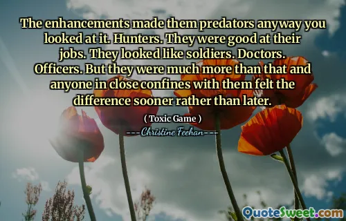 The enhancements made them predators anyway you looked at it. Hunters. They were good at their jobs. They looked like soldiers. Doctors. Officers. But they were much more than that and anyone in close confines with them felt the difference sooner rather than later.