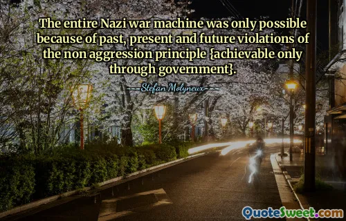 The entire Nazi war machine was only possible because of past, present and future violations of the non aggression principle {achievable only through government}.