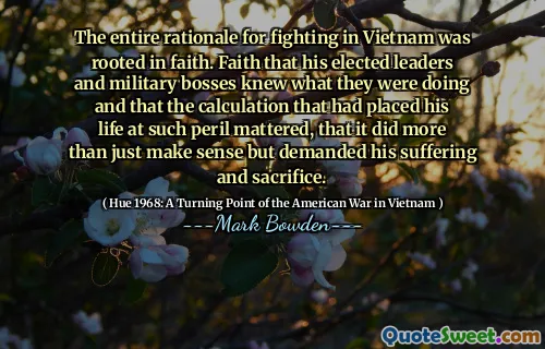 The entire rationale for fighting in Vietnam was rooted in faith. Faith that his elected leaders and military bosses knew what they were doing and that the calculation that had placed his life at such peril mattered, that it did more than just make sense but demanded his suffering and sacrifice.
