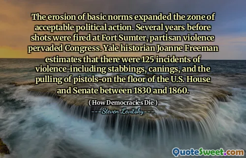 The erosion of basic norms expanded the zone of acceptable political action. Several years before shots were fired at Fort Sumter, partisan violence pervaded Congress. Yale historian Joanne Freeman estimates that there were 125 incidents of violence-including stabbings, canings, and the pulling of pistols-on the floor of the U.S. House and Senate between 1830 and 1860.