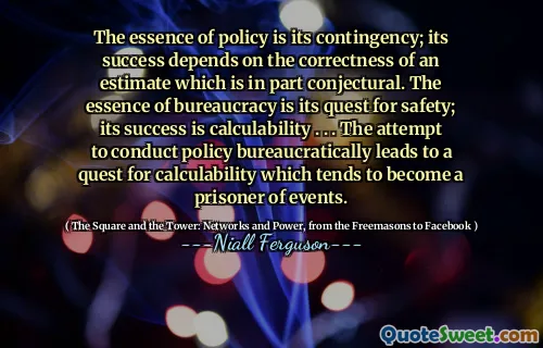 The essence of policy is its contingency; its success depends on the correctness of an estimate which is in part conjectural. The essence of bureaucracy is its quest for safety; its success is calculability . . . The attempt to conduct policy bureaucratically leads to a quest for calculability which tends to become a prisoner of events.