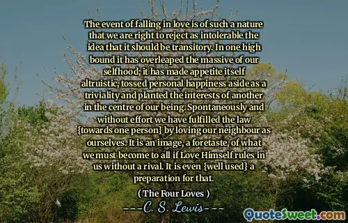 The event of falling in love is of such a nature that we are right to reject as intolerable the idea that it should be transitory. In one high bound it has overleaped the massive of our selfhood; it has made appetite itself altruistic, tossed personal happiness aside as a triviality and planted the interests of another in the centre of our being. Spontaneously and without effort we have fulfilled the law {towards one person} by loving our neighbour as ourselves. It is an image, a foretaste, of what we must become to all if Love Himself rules in us without a rival. It is even {well used} a preparation for that.