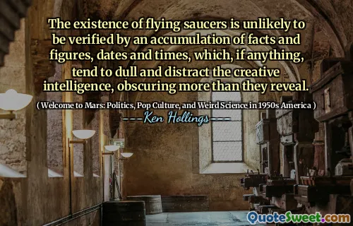The existence of flying saucers is unlikely to be verified by an accumulation of facts and figures, dates and times, which, if anything, tend to dull and distract the creative intelligence, obscuring more than they reveal.