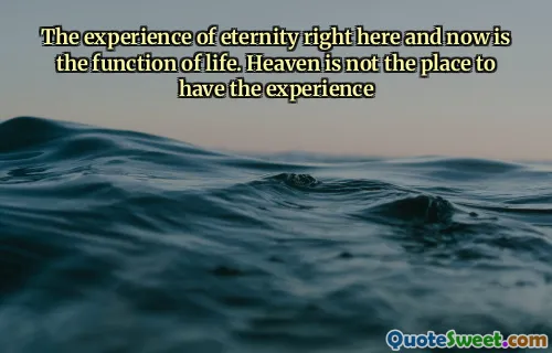 The experience of eternity right here and now is the function of life. Heaven is not the place to have the experience