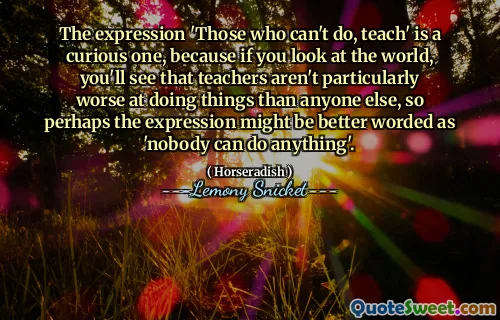 The expression 'Those who can't do, teach' is a curious one, because if you look at the world, you'll see that teachers aren't particularly worse at doing things than anyone else, so perhaps the expression might be better worded as 'nobody can do anything'.