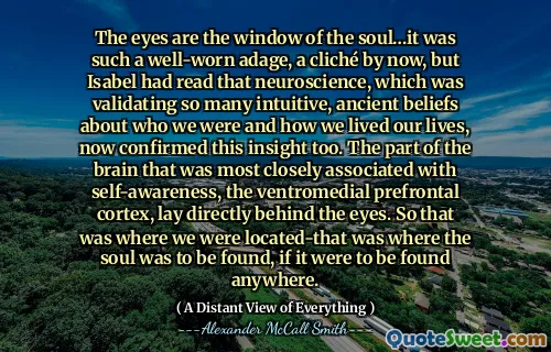 The eyes are the window of the soul…it was such a well-worn adage, a cliché by now, but Isabel had read that neuroscience, which was validating so many intuitive, ancient beliefs about who we were and how we lived our lives, now confirmed this insight too. The part of the brain that was most closely associated with self-awareness, the ventromedial prefrontal cortex, lay directly behind the eyes. So that was where we were located-that was where the soul was to be found, if it were to be found anywhere.
