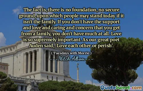Il fatto è che non esiste fondamento, né terreno sicuro su cui le persone possano reggersi oggi se non la famiglia. Se non hai il sostegno, l'amore, la cura e la preoccupazione che ricevi da una famiglia, non hai proprio molto. L'amore è estremamente importante. Come disse il nostro grande poeta Auden: "Amatevi gli uni gli altri o perirete".