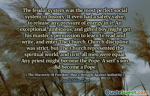 The feudal system was the most perfect social system in history. It even had a safety valve, to release any pressure of energy in it. An exceptional, ambitious, and gifted boy might get his master's permission to learn to read and write, and enter The Church. Church discipline was strict, but The Church represented the spiritual world, and in it, all men were equal. Any priest might become the Pope. A serf's son did become a Pope.