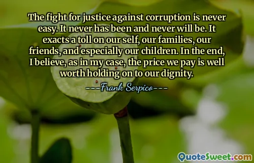 The fight for justice against corruption is never easy. It never has been and never will be. It exacts a toll on our self, our families, our friends, and especially our children. In the end, I believe, as in my case, the price we pay is well worth holding on to our dignity.