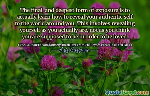 The final, and deepest form of exposure is to actually learn how to reveal your authentic self to the world around you. This involves revealing yourself as you actually are, not as you think you are supposed to be in order to be loved.