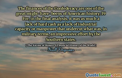 The finances of the Confederacy are one of the great might-have-beens of American history.39 For, in the final analysis, it was as much a lack of hard cash as a lack of industrial capacity or manpower that undercut what was, in military terms, an impressive effort by the Southern states.