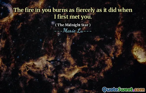 The fire in you burns as fiercely as it did when I first met you.