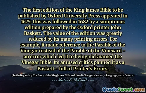 The first edition of the King James Bible to be published by Oxford University Press appeared in 1675; this was followed in 1682 by a sumptuous edition prepared by the Oxford printer John Baskett. The value of the edition was greatly reduced by its many printing errors. For example, it made reference to the Parable of the Vinegar instead of the Parable of the Vineyard - an error which led it to being nicknamed the Vinegar Bible. Its amused critics panned it as a Baskett - full of Printer's Errors.