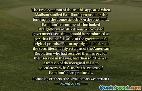 The first symptom of the trouble appeared when Madison studied Hamilton's proposal for the funding of the domestic debt. On the one hand, Hamilton's recommendation looked straightforward: All citizens who owned government securities should be reimbursed at par-that is, the full value of the government's original promise. But many original holders of the securities, mainly veterans of the American Revolution who had received them as pay for their service in the war, had then sold them at a fraction of their original value to speculators. What's more, the release of Hamilton's plan produced...