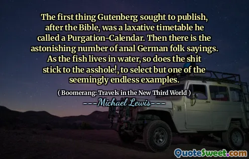 The first thing Gutenberg sought to publish, after the Bible, was a laxative timetable he called a Purgation-Calendar. Then there is the astonishing number of anal German folk sayings. As the fish lives in water, so does the shit stick to the asshole!, to select but one of the seemingly endless examples.