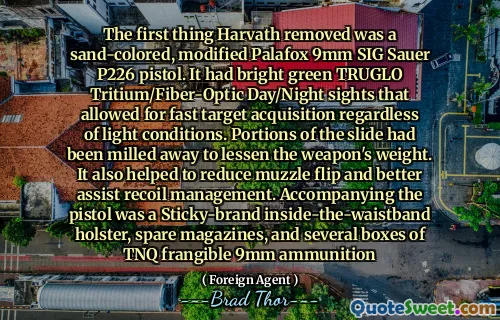 The first thing Harvath removed was a sand-colored, modified Palafox 9mm SIG Sauer P226 pistol. It had bright green TRUGLO Tritium/Fiber-Optic Day/Night sights that allowed for fast target acquisition regardless of light conditions. Portions of the slide had been milled away to lessen the weapon's weight. It also helped to reduce muzzle flip and better assist recoil management. Accompanying the pistol was a Sticky-brand inside-the-waistband holster, spare magazines, and several boxes of TNQ frangible 9mm ammunition