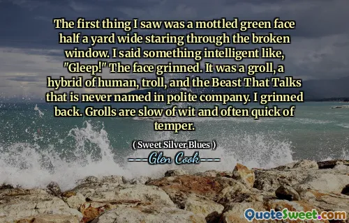 The first thing I saw was a mottled green face half a yard wide staring through the broken window. I said something intelligent like, "Gleep!" The face grinned. It was a groll, a hybrid of human, troll, and the Beast That Talks that is never named in polite company. I grinned back. Grolls are slow of wit and often quick of temper.