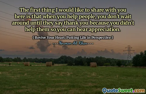 The first thing I would like to share with you here is that when you help people, you don't wait around until they say thank you because you didn't help them so you can hear appreciation.