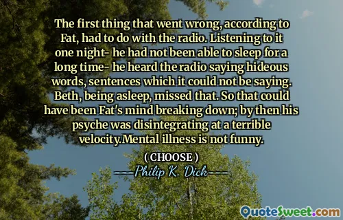The first thing that went wrong, according to Fat, had to do with the radio. Listening to it one night- he had not been able to sleep for a long time- he heard the radio saying hideous words, sentences which it could not be saying. Beth, being asleep, missed that. So that could have been Fat's mind breaking down; by then his psyche was disintegrating at a terrible velocity.Mental illness is not funny.