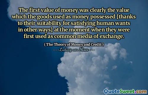 The first value of money was clearly the value which the goods used as money possessed {thanks to their suitability for satisfying human wants in other ways} at the moment when they were first used as common media of exchange.
