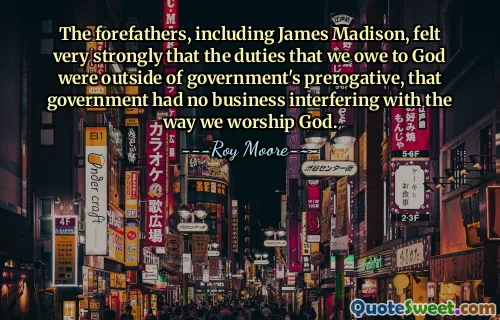 The forefathers, including James Madison, felt very strongly that the duties that we owe to God were outside of government's prerogative, that government had no business interfering with the way we worship God.