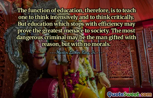 The function of education, therefore, is to teach one to think intensively and to think critically. But education which stops with efficiency may prove the greatest menace to society. The most dangerous criminal may be the man gifted with reason, but with no morals.