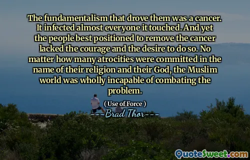 The fundamentalism that drove them was a cancer. It infected almost everyone it touched. And yet the people best positioned to remove the cancer lacked the courage and the desire to do so. No matter how many atrocities were committed in the name of their religion and their God, the Muslim world was wholly incapable of combating the problem.