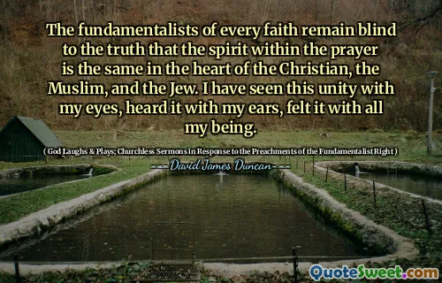 The fundamentalists of every faith remain blind to the truth that the spirit within the prayer is the same in the heart of the Christian, the Muslim, and the Jew. I have seen this unity with my eyes, heard it with my ears, felt it with all my being.