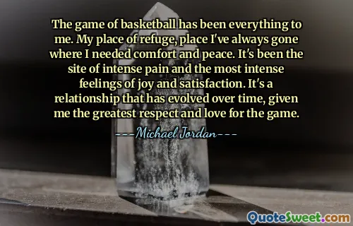 The game of basketball has been everything to me. My place of refuge, place I've always gone where I needed comfort and peace. It's been the site of intense pain and the most intense feelings of joy and satisfaction. It's a relationship that has evolved over time, given me the greatest respect and love for the game.