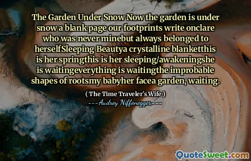 The Garden Under Snow Now the garden is under snow a blank page our footprints write onclare who was never minebut always belonged to herselfSleeping Beautya crystalline blanketthis is her springthis is her sleeping/awakeningshe is waitingeverything is waitingthe improbable shapes of rootsmy babyher facea garden, waiting.