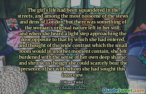 The girl's life had been squandered in the streets, and among the most noisome of the stews and dens of London, but there was something of the woman's original nature left in her still; and when she heard a light step approaching the door opposite to that by which she had entered, and thought of the wide contrast which the small room would in another moment contain, she felt burdened with the sense of her own deep shame: and shrunk as though she could scarcely bear the presence of her with whom she had sought this interview.